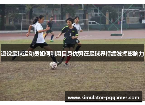 退役足球运动员如何利用自身优势在足球界持续发挥影响力